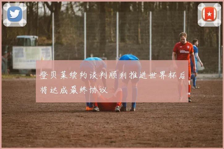 登贝莱续约谈判顺利推进世界杯后将达成最终协议