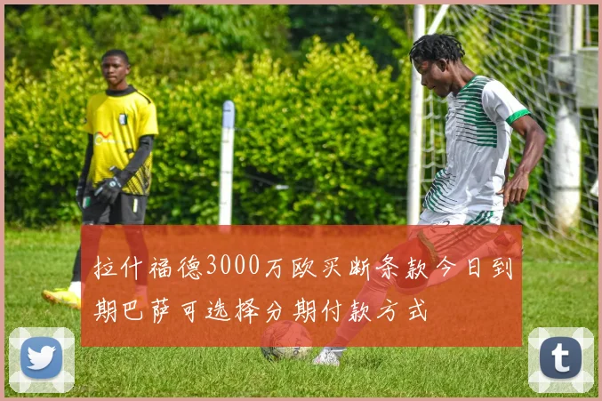 拉什福德3000万欧买断条款今日到期巴萨可选择分期付款方式