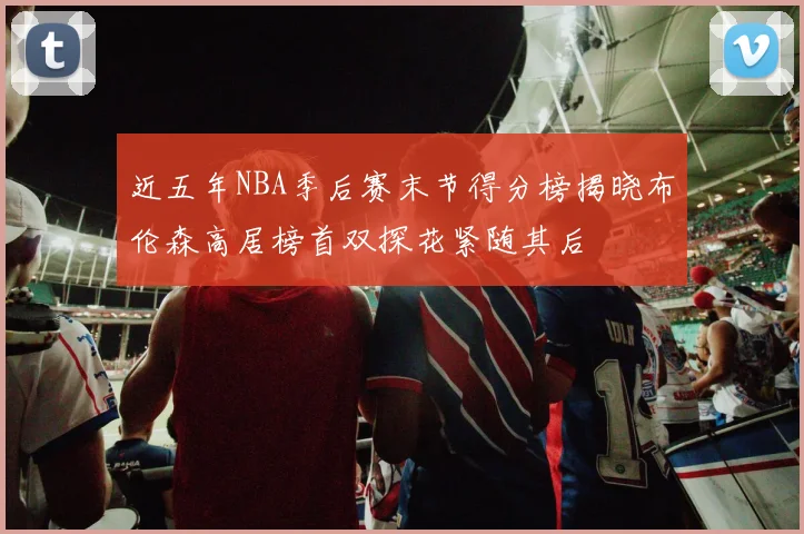 近五年NBA季后赛末节得分榜揭晓布伦森高居榜首双探花紧随其后