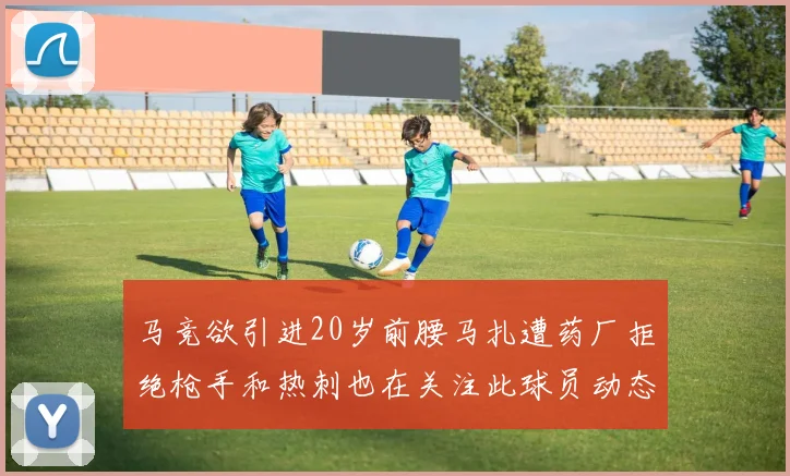 马竞欲引进20岁前腰马扎遭药厂拒绝枪手和热刺也在关注此球员动态