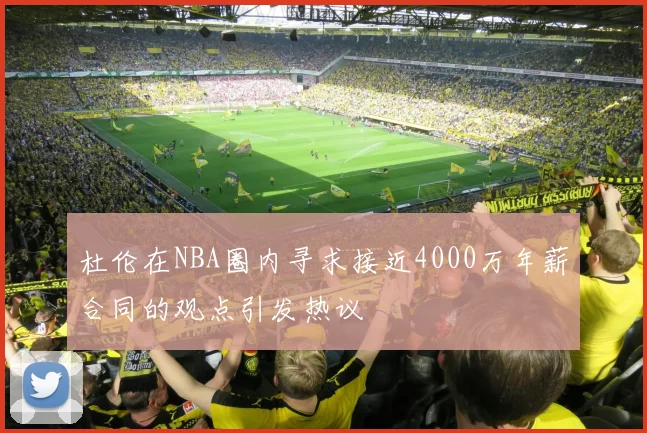 杜伦在NBA圈内寻求接近4000万年薪合同的观点引发热议
