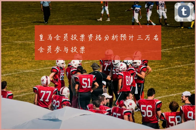 皇马会员投票资格分析预计三万名会员参与投票