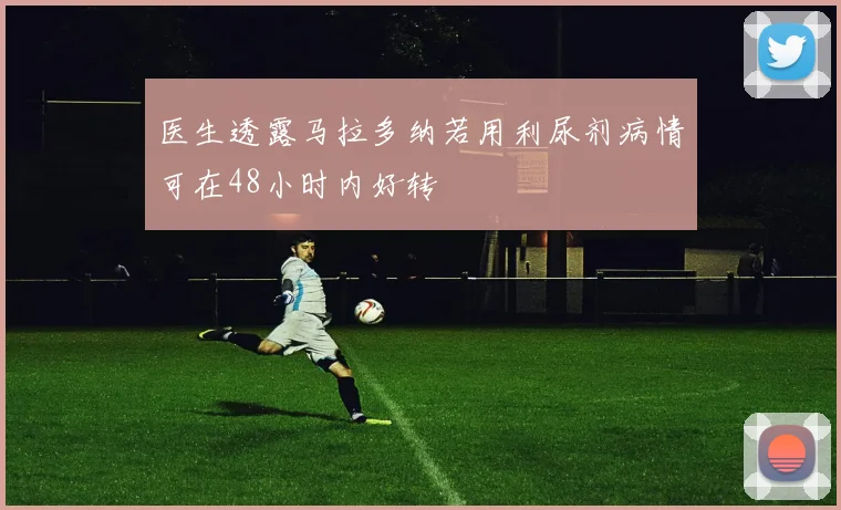 医生透露马拉多纳若用利尿剂病情可在48小时内好转