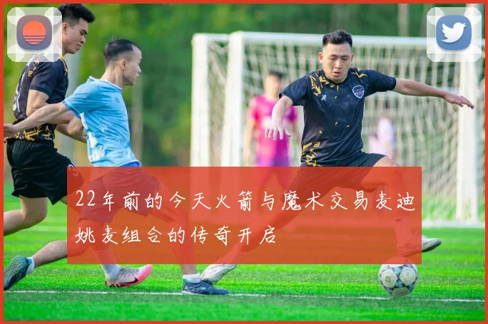 22年前的今天火箭与魔术交易麦迪姚麦组合的传奇开启