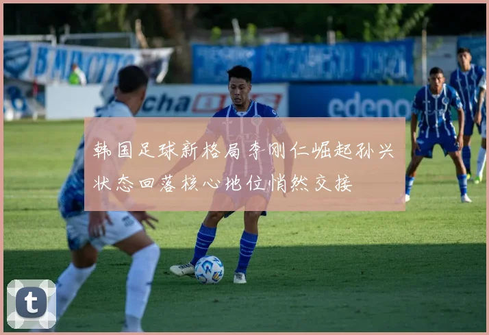 韩国足球新格局李刚仁崛起孙兴慜状态回落核心地位悄然交接